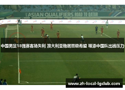 中国男足18强赛客场失利 澳大利亚稳居晋级希望 增添中国队出线压力
