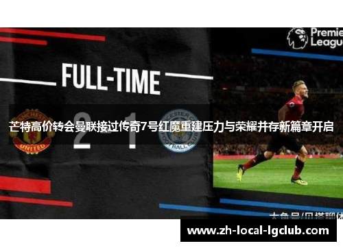 芒特高价转会曼联接过传奇7号红魔重建压力与荣耀并存新篇章开启